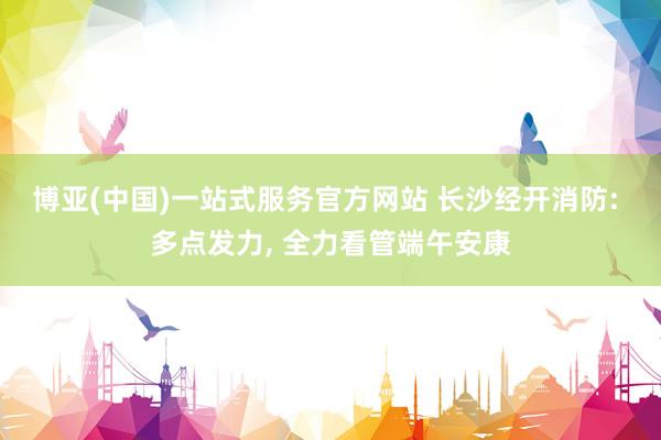 博亚(中国)一站式服务官方网站 长沙经开消防: 多点发力, 全力看管端午安康