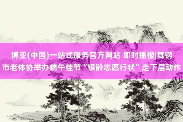 博亚(中国)一站式服务官方网站 即时播报|舞钢市老体协举办端午佳节“银龄志愿行状”走下层动作
