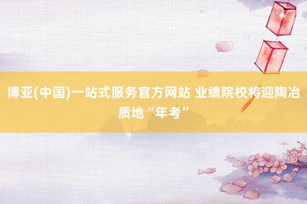 博亚(中国)一站式服务官方网站 业绩院校将迎陶冶质地“年考”